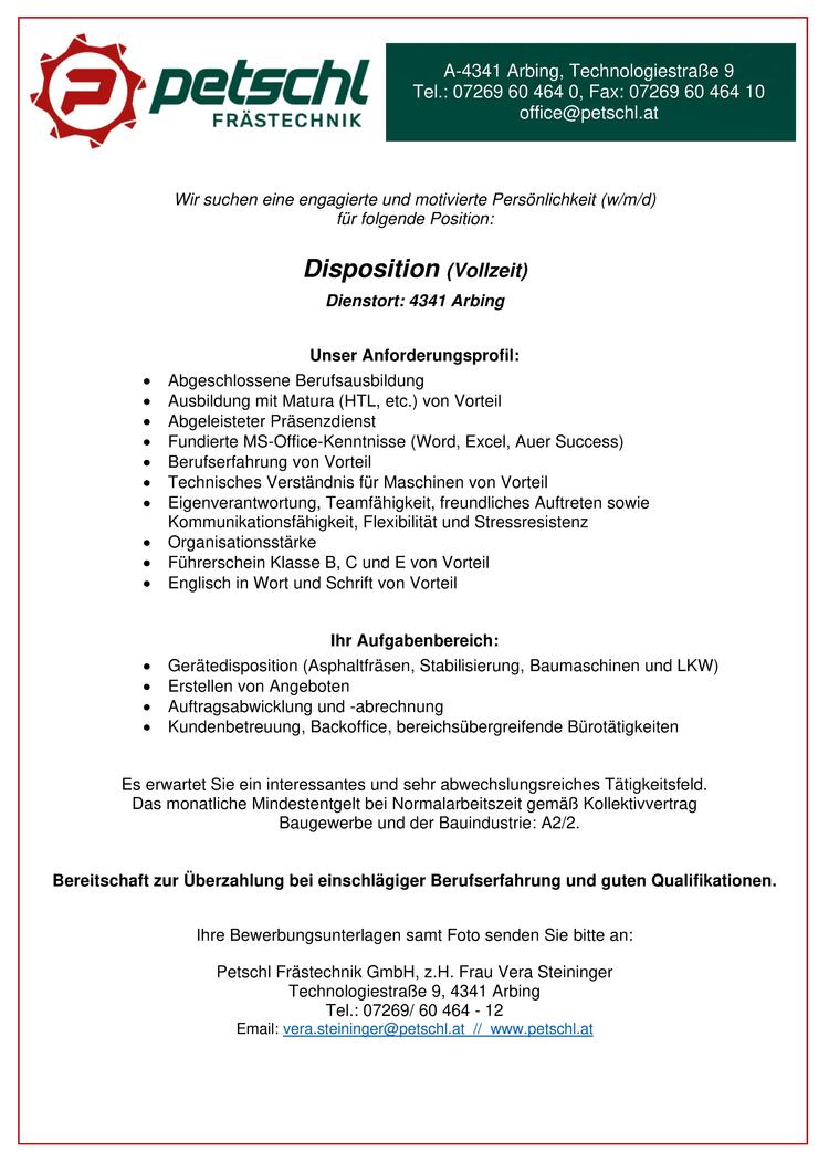 &nbsp;
&nbsp;
&nbsp;Wir suchen eine engagierte und motivierte Pers&ouml;nlichkeit (w/m/d) 
f&uuml;r folgende Position: 
&nbsp;
Disposition (Vollzeit)
&nbsp;Dienstort: 4341 Arbing 
&nbsp;
&nbsp;
Unser Anforderungsprofil: 
&nbsp;

Abgeschlossene Berufsausbildung 
Ausbildung mit Matura (HTL, etc.) von Vorteil 
Abgeleisteter Pr&auml;senzdienst 
Fundierte MS-Office-Kenntnisse (Word, Excel, Auer Success) 
Berufserfahrung von Vorteil 
Technisches Verst&auml;ndnis f&uuml;r Maschinen von Vorteil 
Eigenverantwortung, Teamf&auml;higkeit, freundliches Auftreten sowie Kommunikationsf&auml;higkeit, Flexibilit&auml;t und Stressresistenz 
Organisationsst&auml;rke 
F&uuml;hrerschein Klasse B, C und E von Vorteil 
Englisch in Wort und Schrift von Vorteil 

&nbsp;
&nbsp;
&nbsp;
Ihr Aufgabenbereich: 
&nbsp;

Ger&auml;tedisposition (Asphaltfr&auml;sen, Stabilisierung, Baumaschinen und LKW) 
Erstellen von Angeboten 
Auftragsabwicklung und -abrechnung 
Kundenbetreuung, Backoffice, bereichs&uuml;bergreifende B&uuml;rot&auml;tigkeiten 
&nbsp;

&nbsp;
Es erwartet Sie ein interessantes und sehr abwechslungsreiches T&auml;tigkeitsfeld. 
Das monatliche Mindestentgelt bei Normalarbeitszeit gem&auml;&szlig; Kollektivvertrag 
Baugewerbe und der Bauindustrie: A2/2. 
&nbsp;
Bereitschaft zur &Uuml;berzahlung bei einschl&auml;giger Berufserfahrung und guten Qualifikationen. 
&nbsp;
Ihre Bewerbungsunterlagen samt Foto senden Sie bitte an: 
Petschl Fr&auml;stechnik GmbH, z.H. Frau Vera Steininger 
Technologiestra&szlig;e 9, 4341 Arbing 
Tel.: 07269/ 60 464 - 12 
Email: vera.steininger@petschl.at // www.petschl.at
&nbsp;
A-4341 Arbing, Technologiestra&szlig;e 9 
Tel.: 07269 60 464 0, Fax: 07269 60 464 10 
office@petschl.at 
&nbsp;