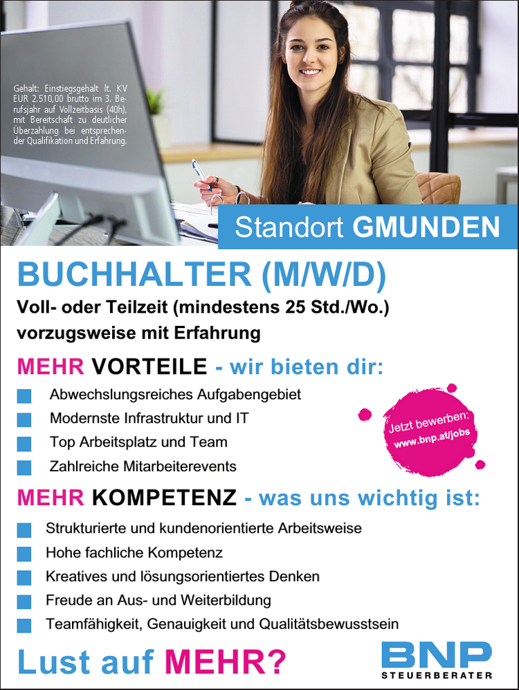 Jetzt bewerben:www.bnp.at/jobsMEHR KOMPETENZ - was uns wichtig ist:Strukturierte und kundenorientierte Arbeitsweise&nbsp;Hohe fachliche KompetenzKreatives und l&ouml;sungsorientiertes DenkenFreude an Aus- und WeiterbildungTeamf&auml;higkeit, Genauigkeit und Qualit&auml;tsbewusstsein
Standort GMUNDENvorzugsweise mit Erfahrung
BUCHHALTER (M/W/D)Lust auf MEHR?MEHR VORTEILE - wir bieten dir:

Abwechslungsreiches Aufgabengebiet
Modernste Infrastruktur und IT
Top Arbeitsplatz und Team
Zahlreiche Mitarbeiterevents
Voll- oder Teilzeit (mindestens 25 Std./Wo.)
Gehalt: Einstiegsgehalt lt. KV EUR 2.510,00 brutto im 3. Berufsjahr auf Vollzeitbasis (40h), mit Bereitschaft zu deutlicher&Uuml;berzahlung bei entsprechender&nbsp;Qualifikation und Erfahrung.
