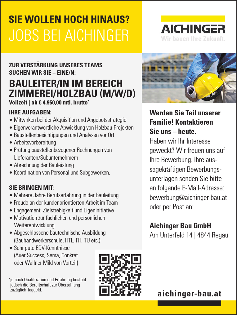 Werden Sie Teil unserer&nbsp;Familie! Kontaktieren&nbsp;Sie uns &ndash; heute.Haben wir Ihr Interesse&nbsp;geweckt? Wir freuen uns auf&nbsp;Ihre Bewerbung. Ihre aussagekr&auml;ftigen&nbsp;Bewerbungsunterlagen&nbsp;senden Sie bitte&nbsp;an folgende E-Mail-Adresse:bewerbung@aichinger-bau.atoder per Post an:Aichinger Bau GmbHAm Unterfeld 14 vacanciesineu.com 4844 Regauaichinger-bau.atJOBS BEI AICHINGERSIE WOLLEN HOCH HINAUS?ZUR VERST&Auml;RKUNG UNSERES TEAMSSUCHEN WIR SIE &ndash; EINE/N:BAULEITER/IN IM BEREICHZIMMEREI/HOLZBAU (M/W/D)Vollzeit vacanciesineu.com ab &euro; 4.950,00 mtl. brutto*
IHRE AUFGABEN:

&bull; Mitwirken bei der Akquisition und Angebotsstrategie
&bull; Eigenverantwortliche Abwicklung von Holzbau-Projekten
&bull; Baustellenbesichtigungen und Analysen vor Ort
&bull; Arbeitsvorbereitung
&bull; Pr&uuml;fung baustellenbezogener Rechnungen von&nbsp;Lieferanten/Subunternehmern
&bull; Abrechnung der Bauleistung
&bull; Koordination von Personal und Subgewerken.

SIE BRINGEN MIT:

M&bull;ehrere Jahre Berufserfahrung in der Bauleitung
&bull; Freude an der kundenorientierten Arbeit im Team
&bull; Engagement, Zielstrebigkeit und Eigeninitiative
&bull; Motivation zur fachlichen und pers&ouml;nlichen&nbsp;Weiterentwicklung
&bull; Abgeschlossene bautechnische Ausbildung&nbsp;(Bauhandwerkerschule, HTL, FH, TU etc.)
&bull; Sehr gute EDV-Kenntnisse&nbsp;(Auer Success, Sema, Conkret&nbsp;oder Wallner Mild von Vorteil)* je nach Qualifikation und Erfahrung besteht&nbsp;jedoch die Bereitschaft zur &Uuml;berzahlung&nbsp;zuz&uuml;glich Taggeld.
