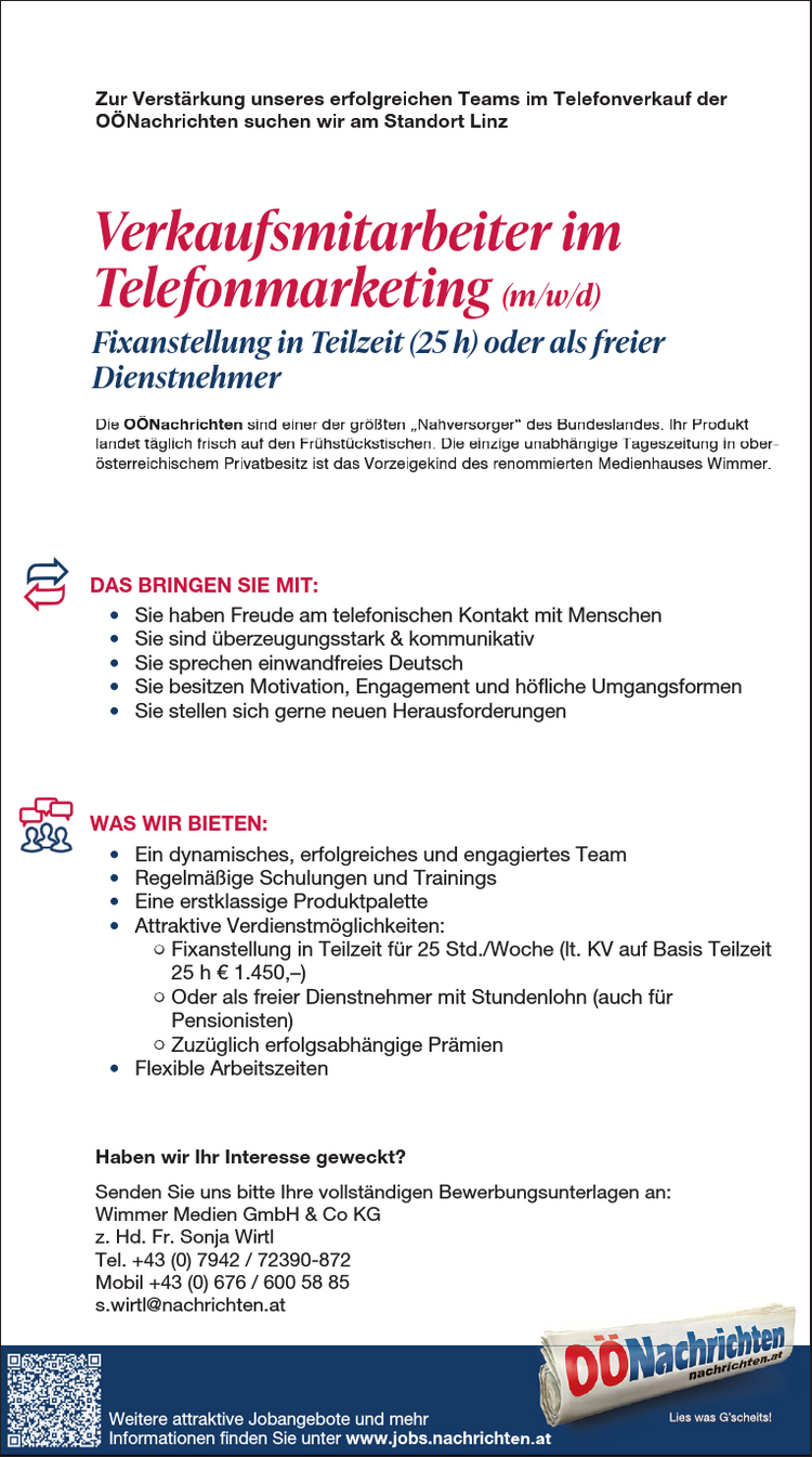 ZU IHREN AUFGABEN Z&Auml;HLEN:&bull; Planung, Durchf&uuml;hrung und Nachbereitung von Events und Medienkooperationen&bull; Organisation und Betreuung von Messeaktivit&auml;ten&bull; Verhandlung und Abschluss von Kooperationsvereinbarungen&bull; Selbstorganisierte Abwicklung von Projekten, auch abteilungs&uuml;bergreifend&bull; Verwaltung von WerbemittelDAS BRINGEN SIE MIT:&bull; Abgeschlossene kaufm&auml;nnische Ausbildung (HAK, FH, Studium) mitAffinit&auml;t zum Eventbereich&bull; Mehrj&auml;hrige Berufserfahrung im Eventmarketing von Vorteil&bull; Teamf&auml;higkeit und Freude an der Kommunikation&bull; Gewissenhafte und eigenverantwortliche Arbeitsweise sowieOrganisationsgeschick&bull; Hohe Flexibilit&auml;t und Mobilit&auml;t (F&uuml;hrerschein der Klasse B)WAS WIR BIETEN:&bull; Moderner Arbeitsplatz im Herzen von Linz mit sehr guter &ouml;ffentlicherVerkehrsanbindung&bull; Tolle Fortbildungsm&ouml;glichkeiten&bull; Umfangreiche und attraktive Sozialleistungen&bull; Kommunikatives und abwechslungsreiches Arbeitsumfeld in einem renommiertenMedienhaus&bull; Positives und angenehmes Betriebsklima&bull; Mindestgehalt auf Basis Vollzeit lt. KV &euro; 2.468,&ndash;&bull; Abwechslungsreiche T&auml;tigkeit in einem erfolgreichen TeamHaben wir Ihr Interesse geweckt?Senden Sie uns bitte Ihre vollst&auml;ndigen Bewerbungsunterlagen an:Wimmer Medien GmbH &amp; Co KGz. Hd. Frau MMag. Nicole BaumannPromenade 23, 4020 LinzE-Mail: bewerbung@medienhauswimmer.atMitarbeiter im Eventmarketing (m/w/d)Vollzeit (37 h) oder Teilzeit (ab 30 h)Zur Verst&auml;rkung unseres Teams bei den O&Ouml;Nachrichten in Linz suchen wirDie O&Ouml;Nachrichten sind einer der gr&ouml;&szlig;ten &bdquo;Nahversorger&ldquo; des Bundeslandes. Ihr Produktlandet t&auml;glich frisch auf den Fr&uuml;hst&uuml;ckstischen. Die einzige unabh&auml;ngige Tageszeitung in ober&ouml;sterreichischenPrivatbesitz ist das Vorzeigekind des renommierten Medienhauses Wimmer.Die O&Ouml;Nachrichten sind einer der gr&ouml;&szlig;ten &bdquo;Nahversorger&ldquo; desBundeslandes. Ihr Produkt landet t&auml;glich frisch auf den Fr&uuml;hst&uuml;ckstischen.Die einzige unabh&auml;ngige Tageszeitung in ober&ouml;sterreichischenPrivatbesitz ist das Vorzeigekind des renommierten MedienhausesWimmer.DAS BRINGEN SIE MIT:&bull; Sie haben Freude am telefonischen Kontakt mit Menschen&bull; Sie sind &uuml;berzeugungsstark &amp; kommunikativ&bull; Sie sprechen einwandfreies Deutsch&bull; Sie besitzen Motivation, Engagementund h&ouml;fliche Umgangsformen&bull; Sie stellen sich gerne neuen HerausforderungenWAS WIR BIETEN:&bull; Ein dynamisches, erfolgreiches und nettes Team&bull; Regelm&auml;&szlig;ige Schulungen und Trainings&bull; Eine erstklassige Produktpalette&bull; Attraktive Verdienstm&ouml;glichkeiten:- Fixanstellung in Teilzeit f&uuml;r 25 Std./Woche(lt. KV auf Basis Teilzeit 25 h &euro; 1 .450,-)- Oder als freier Dienstnehmer mit Stundenlohn(auch f&uuml;r Pensionisten)- Zuz&uuml;glich erfolgsabh&auml;ngige Pr&auml;mien&bull; M&ouml;glichkeit f&uuml;r Homeoffice nach der Einarbeitungszeit&bull; Flexible ArbeitszeitenHaben wir Ihr Interesse geweckt?Senden Sie uns bitte Ihre vollst&auml;ndigen Bewerbungsunterlagen an:Wimmer Medien GmbH &amp; Co KGz. Hd. Hrn. Martin GreindlHauptstra&szlig;e 23, 4722 PeuerbachTelefon 0732/7805-1960, mobil bis 16 Uhr: 0664/8157679m.greindl@nachrichten.atZU IHREN AUFGABEN Z&Auml;HLEN:&bull; Planung, Durchf&uuml;hrung und Nachbereitung von Events &bull; Organisation und Betreuung von Messeaktivit&auml;ten&bull; Verhandlung und Abschluss von Kooperationsvereinbarungen&bull; Selbstorganisierte Abwicklung von Projekten, auch abteilungs&uuml;bergreifend&bull; Verwaltung von WerbemittelDAS BRINGEN SIE MIT:&bull; Abgeschlossene kaufm&auml;nnische Ausbildung (HAK, FH, Affinit&auml;t zum Eventbereich&bull; Mehrj&auml;hrige Berufserfahrung im Eventmarketing von Vorteil&bull; Teamf&auml;higkeit und Freude an der Kommunikation&bull; Gewissenhafte und eigenverantwortliche Arbeitsweise sowieOrganisationsgeschick&bull; Hohe Flexibilit&auml;t und Mobilit&auml;t (F&uuml;hrerschein der Klasse WAS WIR BIETEN:&bull; Moderner Arbeitsplatz im Herzen von Linz mit sehr guter Verkehrsanbindung&bull; Tolle Fortbildungsm&ouml;glichkeiten&bull; Umfangreiche und attraktive Sozialleistungen&bull; Kommunikatives und abwechslungsreiches Arbeitsumfeld Medienhaus&bull; Positives und angenehmes Betriebsklima&bull; Mindestgehalt auf Basis Vollzeit lt. KV &euro; 2.468,&ndash;&bull; Abwechslungsreiche T&auml;tigkeit in einem erfolgreichen TeamHaben wir Ihr Interesse geweckt?Senden Sie uns bitte Ihre vollst&auml;ndigen Bewerbungsunterlagen Wimmer Medien GmbH &amp; Co KGz. Hd. Frau MMag. Nicole BaumannPromenade 23, 4020 LinzE-Mail: bewerbung@medienhauswimmer.atMitarbeiter im Eventmarketing Vollzeit (37 h) oder Teilzeit (ab 30 h)Zur Verst&auml;rkung unseres Teams bei den O&Ouml;Nachrichten Die O&Ouml;Nachrichten sind einer der gr&ouml;&szlig;ten &bdquo;Nahversorger&ldquo; des Bundeslandes. landet t&auml;glich frisch auf den Fr&uuml;hst&uuml;ckstischen. Die einzige unabh&auml;ngige Privatbesitz ist das Vorzeigekind des renommierten Medienhauses ZU IHREN AUFGABEN Z&Auml;HLEN:&bull; Planung, Durchf&uuml;hrung und Nachbereitung von Events &bull; Organisation und Betreuung von Messeaktivit&auml;ten&bull; Verhandlung und Abschluss von Kooperationsvereinbarungen&bull; Selbstorganisierte Abwicklung von Projekten, auch abteilungs&uuml;bergreifend&bull; Verwaltung von WerbemittelDAS BRINGEN SIE MIT:&bull; Abgeschlossene kaufm&auml;nnische Ausbildung (HAK, FH, Affinit&auml;t zum Eventbereich&bull; Mehrj&auml;hrige Berufserfahrung im Eventmarketing von Vorteil&bull; Teamf&auml;higkeit und Freude an der Kommunikation&bull; Gewissenhafte und eigenverantwortliche Arbeitsweise sowieOrganisationsgeschick&bull; Hohe Flexibilit&auml;t und Mobilit&auml;t (F&uuml;hrerschein der Klasse WAS WIR BIETEN:&bull; Moderner Arbeitsplatz im Herzen von Linz mit sehr guter Verkehrsanbindung&bull; Tolle Fortbildungsm&ouml;glichkeiten&bull; Umfangreiche und attraktive Sozialleistungen&bull; Kommunikatives und abwechslungsreiches Arbeitsumfeld Medienhaus&bull; Positives und angenehmes Betriebsklima&bull; Mindestgehalt auf Basis Vollzeit lt. KV &euro; 2.468,&ndash;&bull; Abwechslungsreiche T&auml;tigkeit in einem erfolgreichen TeamHaben wir Ihr Interesse geweckt?Senden Sie uns bitte Ihre vollst&auml;ndigen Bewerbungsunterlagen Wimmer Medien GmbH &amp; Co KGz. Hd. Frau MMag. Nicole BaumannPromenade 23, 4020 LinzE-Mail: bewerbung@medienhauswimmer.atMitarbeiter im Eventmarketing Vollzeit (37 h) oder Teilzeit (ab 30 h)Zur Verst&auml;rkung unseres Teams bei den O&Ouml;Nachrichten Die O&Ouml;Nachrichten sind einer der gr&ouml;&szlig;ten &bdquo;Nahversorger&ldquo; des Bundeslandes. landet t&auml;glich frisch auf den Fr&uuml;hst&uuml;ckstischen. Die einzige unabh&auml;ngige Privatbesitz ist das Vorzeigekind des renommierten Medienhauses