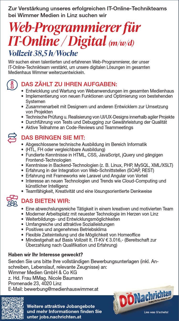 DAS Z&Auml;HLT ZU IHREN AUFGABEN:&bull; selbstst&auml;ndige Abrechnung&bull; Unterst&uuml;tzung und Mithilfe in steuerlichen und arbeitsrechtlichenAngelegenheiten&bull; Erstellung von Bilanzierungsunterlagen&bull; Schriftverkehr mit &Auml;mtern und Beh&ouml;rdenDAS BRINGEN SIE MIT:&bull; abgeschlossene Lehre oder kaufm&auml;nnische Ausbildung&bull; erfolgreich abgelegte Personalverrechner-Pr&uuml;fung&bull; sicherer Umgang mit MS Office&bull; Teamf&auml;higkeit, Kommunikationsst&auml;rke und Verantwortungsbewusstsein&bull; selbstst&auml;ndige, sorgf&auml;ltige und zuverl&auml;ssige ArbeitsweiseDAS BIETEN WIR:&bull; Mitarbeit in einem eingespielten Team&bull; herausforderndes Aufgabengebiet mit hoher Eigenverantwortung&bull; umfangreiche Aus- und Weiterbildungsm&ouml;glichkeiten&bull; Mindestgehalt lt. KV auf Basis Vollzeit betr&auml;gt &euro; 2.552,&ndash; brutto&bull; Bereitschaft zur &Uuml;berzahlung je nach Qualifikation und BerufserfahrungHaben wir Ihr Interesse geweckt?Senden Sie uns bitte Ihre vollst&auml;ndigen Bewerbungsunterlagen an:Wimmer Medien GmbH &amp; Co KGz. Hd. Frau Regina QuassPromenade 23, 4020 LinzE-Mail: r.quass@nachrichten.atPersonalverrechner (m/w/d)Vollzeit 37 h/WocheZur Verst&auml;rkung unseres erfolgreichen Teams im Personalwesen bei denO&Ouml;Nachrichten in Linz suchen wirDie O&Ouml;Nachrichten sind einer der gr&ouml;&szlig;ten &bdquo;Nahversorger&ldquo; des Bundeslandes. Unser Produktlandet t&auml;glich frisch auf den Fr&uuml;hst&uuml;ckstischen. Wir sind die einzige unabh&auml;ngige Tageszeitungin ober&ouml;sterreichischem Privatbesitz und wichtiger Bestandteil des renommierten MedienhausesWimmer.Weitere attraktive Jobangebote und mehrInformationen finden Sie unter jobs.nachrichten.atDAS Z&Auml;HLT ZU IHREN AUFGABEN:&bull; selbstst&auml;ndige Abrechnung&bull; Unterst&uuml;tzung und Mithilfe in steuerlichen und arbeitsrechtlichenAngelegenheiten&bull; Erstellung von Bilanzierungsunterlagen&bull; Schriftverkehr mit &Auml;mtern und Beh&ouml;rdenDAS BRINGEN SIE MIT:&bull; abgeschlossene Lehre oder kaufm&auml;nnische Ausbildung&bull; erfolgreich abgelegte Personalverrechner-Pr&uuml;fung&bull; sicherer Umgang mit MS Office&bull; Teamf&auml;higkeit, Kommunikationsst&auml;rke und Verantwortungsbewusstsein&bull; selbstst&auml;ndige, sorgf&auml;ltige und zuverl&auml;ssige ArbeitsweiseDAS BIETEN WIR:&bull; Mitarbeit in einem eingespielten Team&bull; herausforderndes Aufgabengebiet mit hoher Eigenverantwortung&bull; umfangreiche Aus- und Weiterbildungsm&ouml;glichkeiten&bull; Mindestgehalt lt. KV auf Basis Vollzeit betr&auml;gt &euro; 2.552,&ndash; brutto&bull; Bereitschaft zur &Uuml;berzahlung je nach Qualifikation und BerufserfahrungHaben wir Ihr Interesse geweckt?Senden Sie uns bitte Ihre vollst&auml;ndigen Bewerbungsunterlagen an:&amp; Co KGz. Hd. Frau Regina QuassPromenade 23, 4020 LinzE-Mail: r.quass@nachrichten.atPersonalverrechner (m/w/d)Vollzeit 37 h/WocheZur Verst&auml;rkung unseres erfolgreichen Teams im Personalwesen bei denO&Ouml;Nachrichten in Linz suchen wirDie O&Ouml;Nachrichten sind einer der gr&ouml;&szlig;ten &bdquo;Nahversorger&ldquo; des Bundeslandes. Unser Produktlandet t&auml;glich frisch auf den Fr&uuml;hst&uuml;ckstischen. Wir sind die einzige unabh&auml;ngige Tageszeitungin ober&ouml;sterreichischem Privatbesitz und wichtiger Bestandteil des renommierten MedienhausesWimmer.Weitere attraktive Jobangebote und mehrInformationen finden Sie unter jobs.nachrichten.atZur Verst&auml;rkung unseres erfolgreichen IT-Online-Technikteamsbei Wimmer Medien in Linz suchen wir&bull; Entwicklung und Wartung von Webanwendungen im gesamten Medienhaus&bull; Implementierung von neuen Funktionen und Optimierung von bestehendenSystemen&bull; Zusammenarbeit mit Designern und anderen Entwicklern zur Umsetzungvon Projekten&bull; Technische Pr&uuml;fung u. Realisierung von UI/UX-Designs innerhalb agiler Projekte&bull; Durchf&uuml;hrung von Tests und Debugging zur Gew&auml;hrleistung der Qualit&auml;t&bull; Aktive Teilnahme an Code-Reviews und Teammeetings&bull; Abgeschlossene technische Ausbildung im Bereich Informatik&bull; (HTL, FH oder vergleichbare Ausbildung)&bull; Fundierte Kenntnisse in HTML, CSS, JavaScript, jQuery und g&auml;ngigenFrontend-Technologien&bull; Kenntnisse in Backend-Technologien (z. B. Linux, PHP, MySQL, XML/XSLT)&bull; Erfahrung in der Integration von Web-Schnittstellen (SOAP, REST)&bull; Erfahrung mit Frameworks wie Laravel und Angular von Vorteil&bull; Interesse an neuen Technologien und Trends wie Cloud-Computing undk&uuml;nstlicher Intelligenz&bull; Teamf&auml;higkeit, Kreativit&auml;t und eine l&ouml;sungsorientierte Denkweise&bull; Eine abwechslungsreiche T&auml;tigkeit in einem kreativen und motivierten Team&bull; Moderner Arbeitsplatz mit neuester Technologie im Herzen von Linz&bull; Weiterbildungs- und Entwicklungsm&ouml;glichkeiten&bull; Umfangreiche und attraktive Sozialleistungen&bull; Positives und angenehmes Betriebsklima&bull; Flexible Zeiteinteilung und die M&ouml;glichkeit von Homeoffice&bull; Mindestgehalt auf Basis Vollzeit It. IT-KV &euro; 3.016,- (Bereitschaft zur&Uuml;berzahlung nach Qualifikation und Erfahrung)DAS Z&Auml;HLT ZU IHREN AUFGABEN:DAS BRINGEN SIE MIT:DAS BIETEN WIR:Wir suchen einen talentierten und erfahrenen Web-Programmierer, der unserIT-Online-Technikteam verst&auml;rkt, um unsere digitalen L&ouml;sungen im gesamtenMedienhaus Wimmer weiterzuentwickeln.Haben wir Ihr Interesse geweckt?Senden Sie uns bitte Ihre vollst&auml;ndigen Bewerbungsunterlagen (inkl. Anschreiben,Lebenslauf, relevante Zeugnisse) an:Wimmer Medien GmbH &amp; Co KGMMag. Nicole BaumannE-Mail: bewerbung@medienhauswimmer.atWeb-Programmierer f&uuml;rIT-Online / Digital (m/w/d)Vollzeit 38,5 h/WocheDAS Z&Auml;HLT ZU IHREN AUFGABEN:&bull; selbstst&auml;ndige Abrechnung&bull; Unterst&uuml;tzung und Mithilfe in steuerlichen und arbeitsrechtlichenAngelegenheiten&bull; Erstellung von Bilanzierungsunterlagen&bull; Schriftverkehr mit &Auml;mtern und Beh&ouml;rdenDAS BRINGEN SIE MIT:&bull; abgeschlossene Lehre oder kaufm&auml;nnische Ausbildung&bull; erfolgreich abgelegte Personalverrechner-Pr&uuml;fung&bull; sicherer Umgang mit MS Office&bull; Teamf&auml;higkeit, Kommunikationsst&auml;rke und Verantwortungsbewusstsein&bull; selbstst&auml;ndige, sorgf&auml;ltige und zuverl&auml;ssige ArbeitsweiseDAS BIETEN WIR:&bull; Mitarbeit in einem eingespielten Team&bull; herausforderndes Aufgabengebiet mit hoher Eigenverantwortung&bull; umfangreiche Aus- und Weiterbildungsm&ouml;glichkeiten&bull; Mindestgehalt lt. KV auf Basis Vollzeit betr&auml;gt &euro; 2.552,&ndash; brutto&bull; Bereitschaft zur &Uuml;berzahlung je nach Qualifikation und BerufserfahrungHaben wir Ihr Interesse geweckt?Senden Sie uns bitte Ihre vollst&auml;ndigen Bewerbungsunterlagen an:Wimmer Medien GmbH &amp; Co KGz. Hd. Frau Regina QuassPromenade 23, 4020 LinzE-Mail: r.quass@nachrichten.atPersonalverrechner (m/w/d)Vollzeit 37 h/WocheZur Verst&auml;rkung unseres erfolgreichen Teams im Personalwesen bei denO&Ouml;Nachrichten in Linz suchen wirDie O&Ouml;Nachrichten sind einer der gr&ouml;&szlig;ten &bdquo;Nahversorger&ldquo; des Bundeslandes. Unser Produktlandet t&auml;glich frisch auf den Fr&uuml;hst&uuml;ckstischen. Wir sind die einzige unabh&auml;ngige Tageszeitungin ober&ouml;sterreichischem Privatbesitz und wichtiger Bestandteil des renommierten MedienhausesWimmer.Weitere attraktive Jobangebote und mehrInformationen finden Sie unter jobs.nachrichten.atDAS Z&Auml;HLT ZU IHREN AUFGABEN:selbstst&auml;ndige AbrechnungUnterst&uuml;tzung und Mithilfe in steuerlichen und arbeitsrechtlichenAngelegenheiten&bull; Erstellung von Bilanzierungsunterlagen&bull; Schriftverkehr mit &Auml;mtern und Beh&ouml;rdenDAS BRINGEN SIE MIT:abgeschlossene Lehre oder kaufm&auml;nnische Ausbildungerfolgreich abgelegte Personalverrechner-Pr&uuml;fung&bull; sicherer Umgang mit MS Office&bull; Teamf&auml;higkeit, Kommunikationsst&auml;rke und Verantwortungsbewusstsein&bull; selbstst&auml;ndige, sorgf&auml;ltige und zuverl&auml;ssige ArbeitsweiseDAS BIETEN WIR:Mitarbeit in einem eingespielten Teamherausforderndes Aufgabengebiet mit hoher Eigenverantwortung&bull; umfangreiche Aus- und Weiterbildungsm&ouml;glichkeiten&bull; Mindestgehalt lt. KV auf Basis Vollzeit betr&auml;gt &euro; 2.552,&ndash; brutto&bull; Bereitschaft zur &Uuml;berzahlung je nach Qualifikation und BerufserfahrungHaben wir Ihr Interesse geweckt?Senden Sie uns bitte Ihre vollst&auml;ndigen Bewerbungsunterlagen an:Wimmer Medien GmbH &amp; Co KGz. Hd. Frau Regina QuassPromenade 23, 4020 LinzE-Mail: r.quass@nachrichten.atPersonalverrechner (m/w/d)Vollzeit 37 h/WocheZur Verst&auml;rkung unseres erfolgreichen Teams im Personalwesen bei denO&Ouml;Nachrichten in Linz suchen wirDie O&Ouml;Nachrichten sind einer der gr&ouml;&szlig;ten &bdquo;Nahversorger&ldquo; des Bundeslandes. Unser Produktlandet t&auml;glich frisch auf den Fr&uuml;hst&uuml;ckstischen. Wir sind die einzige unabh&auml;ngige Tageszeitungin ober&ouml;sterreichischem Privatbesitz und wichtiger Bestandteil des renommierten MedienhausesWimmer.Weitere attraktive Jobangebote und mehrInformationen finden Sie unter jobs.nachrichten.atDAS Z&Auml;HLT ZU IHREN AUFGABEN:&bull; selbstst&auml;ndige Abrechnung&bull; Unterst&uuml;tzung und Mithilfe in steuerlichen und arbeitsrechtlichenAngelegenheiten&bull; Erstellung von Bilanzierungsunterlagen&bull; Schriftverkehr mit &Auml;mtern und Beh&ouml;rdenDAS BRINGEN SIE MIT:&bull; abgeschlossene Lehre oder kaufm&auml;nnische Ausbildung&bull; erfolgreich abgelegte Personalverrechner-Pr&uuml;fung&bull; sicherer Umgang mit MS Office&bull; Teamf&auml;higkeit, Kommunikationsst&auml;rke und Verantwortungsbewusstsein&bull; selbstst&auml;ndige, sorgf&auml;ltige und zuverl&auml;ssige ArbeitsweiseDAS BIETEN WIR:&bull; Mitarbeit in einem eingespielten Team&bull; herausforderndes Aufgabengebiet mit hoher Eigenverantwortung&bull; umfangreiche Aus- und Weiterbildungsm&ouml;glichkeiten&bull; Mindestgehalt lt. KV auf Basis Vollzeit betr&auml;gt &euro; 2.552,&ndash; brutto&bull; Bereitschaft zur &Uuml;berzahlung je nach Qualifikation und BerufserfahrungHaben wir Ihr Interesse geweckt?Senden Sie uns bitte Ihre vollst&auml;ndigen Bewerbungsunterlagen an:Wimmer Medien GmbH &amp; Co KGz. Hd. Frau Regina QuassPromenade 23, 4020 LinzE-Mail: r.quass@nachrichten.atPersonalverrechner (m/w/d)Vollzeit 37 h/WocheZur Verst&auml;rkung unseres erfolgreichen Teams im Personalwesen bei denO&Ouml;Nachrichten in Linz suchen wirDie O&Ouml;Nachrichten sind einer der gr&ouml;&szlig;ten &bdquo;Nahversorger&ldquo; des Bundeslandes. Unser Produktlandet t&auml;glich frisch auf den Fr&uuml;hst&uuml;ckstischen. Wir sind die einzige unabh&auml;ngige Tageszeitungin ober&ouml;sterreichischem Privatbesitz und wichtiger Bestandteil des renommierten MedienhausesWimmer.Weitere attraktive Jobangebote und mehrInWforemitaetrioen aenttfirankdetinveSi eJounbtaenr jgoebbs.onatechrichten.atund mehr Informationen finden Sieunter jobs.nachrichten.at