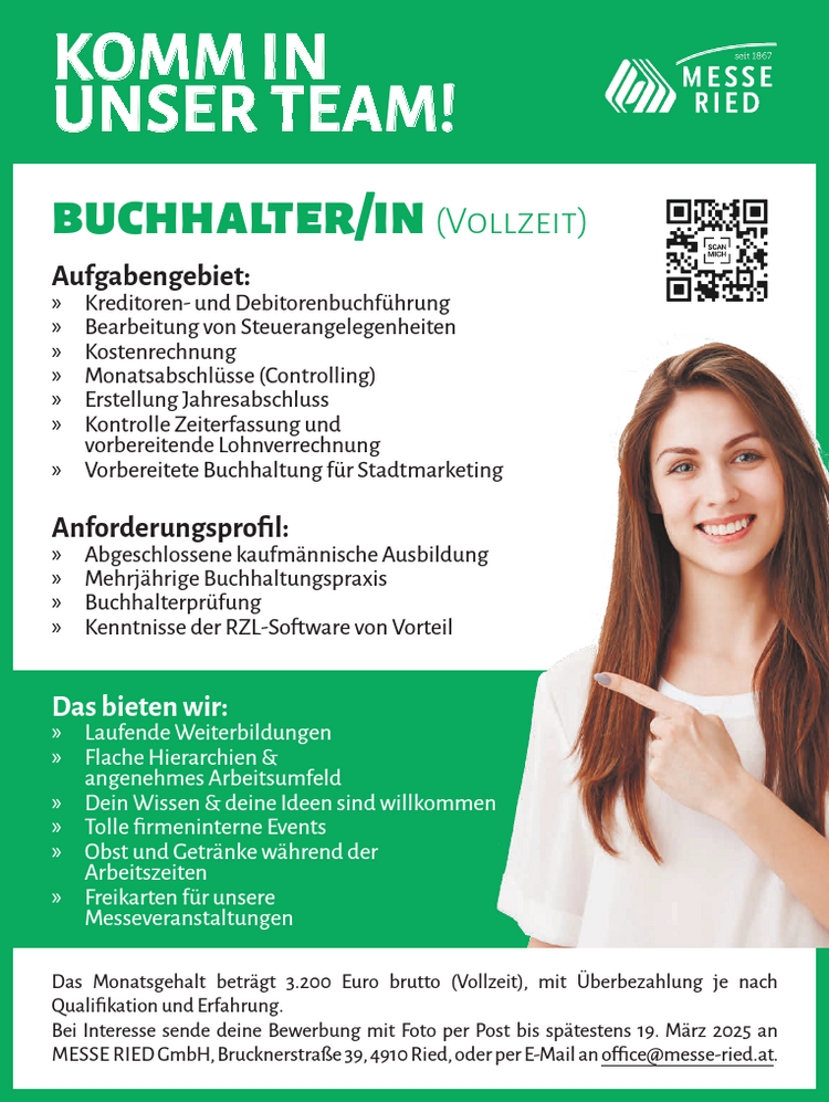 Aufgabengebiet:

&raquo; Kreditoren- und Debitorenbuchf&uuml;hrung
&raquo; Bearbeitung von Steuerangelegenheiten
&raquo; Kostenrechnung
&raquo; Monatsabschl&uuml;sse (Controlling)
&raquo; Erstellung Jahresabschluss
&raquo; Kontrolle Zeiterfassung und&nbsp;vorbereitende Lohnverrechnung
&raquo; Vorbereitete Buchhaltung f&uuml;r Stadtmarketing

Anforderungsprofil:

&raquo; Abgeschlossene kaufm&auml;nnische Ausbildung
&raquo; Mehrj&auml;hrige Buchhaltungspraxis
&raquo; Buchhalterpr&uuml;fung
&raquo; Kenntnisse der RZL-Software von Vorteil&nbsp;

buchhalter/in (Vollzeit)
Das Monatsgehalt betr&auml;gt 3.200 Euro brutto (Vollzeit), mit &Uuml;berbezahlung je nach&nbsp;Qualifikation und Erfahrung.
Bei Interesse sende deine Bewerbung mit Foto per Post bis sp&auml;testens 19. M&auml;rz 2025 anMESSE RIED GmbH, Brucknerstra&szlig;e 39, 4910 Ried, oder per E-Mail an office@messe-ried.at.KOMM INUNSER TEAM!
Das bieten wir:

&raquo; Laufende Weiterbildungen
&raquo; Flache Hierarchien &amp;&nbsp;angenehmes Arbeitsumfeld
&raquo; Dein Wissen &amp; deine Ideen sind willkommen
&raquo; Tolle firmeninterne Events
&raquo; Obst und Getr&auml;nke w&auml;hrend der&nbsp;Arbeitszeiten
&raquo; Freikarten f&uuml;r unsere&nbsp;Messeveranstaltungen
