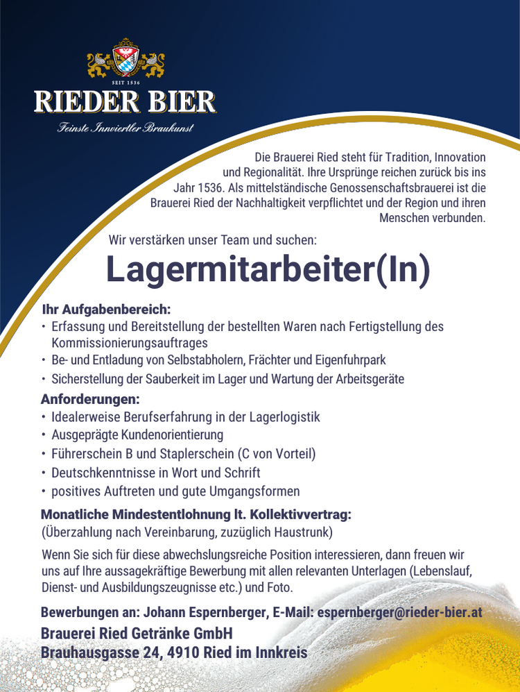 Lagermitarbeiter(In)Die Brauerei Ried steht f&uuml;r Tradition, Innovation&nbsp;und Regionalit&auml;t. Ihre Urspr&uuml;nge reichen zur&uuml;ck bis ins&nbsp;Jahr 1536. Als mittelst&auml;ndische Genossenschaftsbrauerei ist die&nbsp;Brauerei Ried der Nachhaltigkeit verpflichtet und der Region und ihrenMenschen verbunden.Wir verst&auml;rken unser Team und suchen:
Monatliche Mindestentlohnung lt. Kollektivvertrag:(&Uuml;berzahlung nach Vereinbarung, zuz&uuml;glich Haustrunk)
Bewerbungen an: Johann Espernberger, E-Mail: espernberger@rieder-bier.atBrauerei Ried Getr&auml;nke GmbHBrauhausgasse 24, 4910 Ried im Innkreis
Wenn Sie sich f&uuml;r diese abwechslungsreiche Position interessieren, dann freuen wir&nbsp;uns auf Ihre aussagekr&auml;ftige Bewerbung mit allen relevanten Unterlagen (Lebenslauf,&nbsp;Dienst- und Ausbildungszeugnisse etc.) und Foto.
&bull; Deutschkenntnisse in Wort und Schrift&bull;Ihr Aufgabenbereich:

&bull; Erfassung und Bereitstellung der bestellten Waren nach Fertigstellung des Kommissionierungsauftrages
Be- und Entladung von Selbstabholern, Fr&auml;chter und Eigenfuhrpark
&bull; Sicherstellung der Sauberkeit im Lager und Wartung der Arbeitsger&auml;te

Anforderungen:

&bull; Idealerweise Berufserfahrung in der Lagerlogistik
&nbsp;Ausgepr&auml;gte Kundenorientierung
&bull; F&uuml;hrerschein B und Staplerschein (C von Vorteil)
&bull; positives Auftreten und gute Umgangsformen
