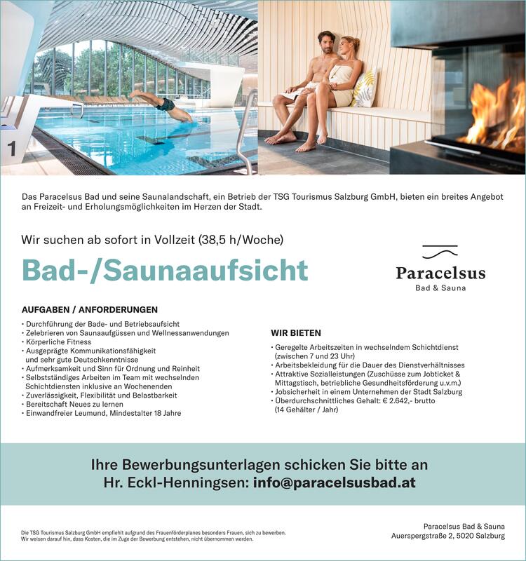 Wir suchen ab sofort in Vollzeit (38,5 h/Woche)Bad-/SaunaaufsichtIhre Bewerbungsunterlagen schicken Sie bitte anHr. Eckl-Henningsen: info@paracelsusbad.atAUFGABEN / ANFORDERUNGEN&bull; Durchf&uuml;hrung der Bade- und Betriebsaufsicht&bull; Zelebrieren von Saunaaufg&uuml;ssen und Wellnessanwendungen&bull; K&ouml;rperliche Fitness&bull; Ausgepr&auml;gte Kommunikationsf&auml;higkeitund sehr gute Deutschkenntnisse&bull; Aufmerksamkeit und Sinn f&uuml;r Ordnung und Reinheit&bull; Selbstst&auml;ndiges Arbeiten im Team mit wechselndenSchichtdiensten inklusive an Wochenenden&bull; Zuverl&auml;ssigkeit, Flexibilit&auml;t und Belastbarkeit&bull; Bereitschaft Neues zu lernen&bull; Einwandfreier Leumund, Mindestalter 18 JahreWIR BIETEN&bull; Geregelte Arbeitszeiten in wechselndem Schichtdienst(zwischen 7 und 23 Uhr)&bull; Arbeitsbekleidung f&uuml;r die Dauer des Dienstverh&auml;ltnisses&bull; Attraktive Sozialleistungen (Zusch&uuml;sse zum Jobticket &amp;Mittagstisch, betriebliche Gesundheitsf&ouml;rderung u.v.m.)&bull; Jobsicherheit in einem Unternehmen der Stadt Salzburg&bull; &Uuml;berdurchschnittliches Gehalt: &euro; 2.642,- brutto(14 Geh&auml;lter / Jahr)Paracelsus Bad &amp; SaunaAuerspergstra&szlig;e 2, 5020 Salzburg