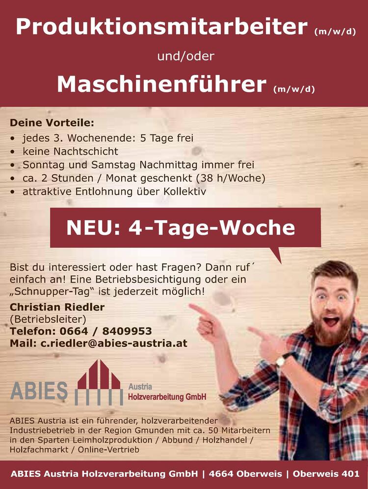 Produktionsmitarbeiter (m/w/d)&nbsp;und/oder&nbsp;Maschinenf&uuml;hrer (m/w/d)
Deine Vorteile:

&bull; jedes 3. Wochenende: 5 Tage frei
&bull; keine Nachtschicht
&bull; Sonntag und Samstag Nachmittag immer frei
&bull; ca. 2 Stunden / Monat geschenkt (38 h/Woche)
&bull; attraktive Entlohnung &uuml;ber Kollektiv

ABIES Austria ist ein f&uuml;hrender, holzverarbeitender&nbsp;Industriebetrieb in der Region Gmunden mit ca. 50 Mitarbeitern&nbsp;in den Sparten Leimholzproduktion / Abbund / Holzhandel /&nbsp;Holzfachmarkt / Online-Vertrieb
ABIES Austria Holzverarbeitung GmbH | 4664 Oberweis | Oberweis 401Bist du interessiert oder hast Fragen? Dann ruf&acute;&nbsp;einfach an! Eine Betriebsbesichtigung oder ein&nbsp;&bdquo;Schnupper-Tag&ldquo; ist jederzeit m&ouml;glich!
Christian Riedler(Betriebsleiter)Telefon: 0664 / 8409953Mail: c.riedler@abies-austria.atNEU: 4-Tage-Woche