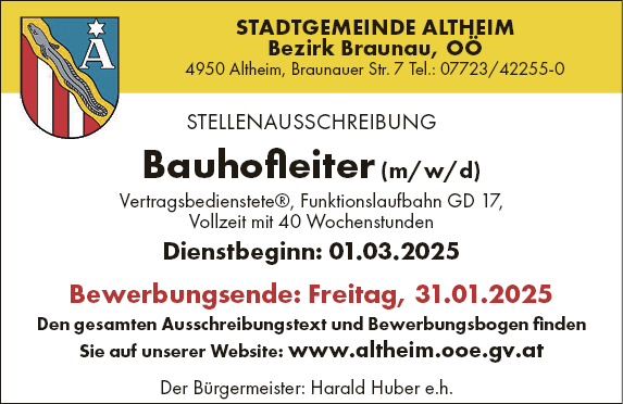 STELLENAUSSCHREIBUNGBauhofleiter (m/w/d)

Vertragsbedienstete&reg;, Funktionslaufbahn GD 17,
Vollzeit mit 40 Wochenstunden
Dienstbeginn: 01.03.2025
Bewerbungsende: Freitag, 31.01.2025

Den gesamten Ausschreibungstext und Bewerbungsbogen finden&nbsp;Sie auf unserer Website: www.altheim.ooe.gv.atSTADTGEMEINDE ALTHEIMBezirk Braunau, O&Ouml;4950 Altheim, Braunauer Str. 7 Tel.: 07723/42255-0Der B&uuml;rgermeister: Harald Huber e.h.