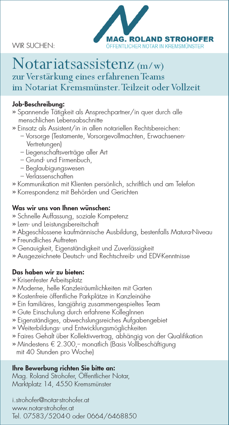 WIR SUCHEN:Notariatsassistenz (m/w)zur Verst&auml;rkung eines erfahrenen Teams&nbsp;im Notariat Kremsm&uuml;nster. Teilzeit oder VollzeitJob-Beschreibung:

&raquo; Spannende T&auml;tigkeit als Ansprechpartner/in quer durch alle&nbsp;menschlichen Lebensabschnitte
&raquo; Einsatz als Assistent/in in allen notariellen Rechtsbereichen:&nbsp;&ndash; Vorsorge (Testamente, Vorsorgevollmachten, Erwachsenen-&nbsp;Vertretungen)&nbsp;&ndash; Liegenschaftsvertr&auml;ge aller Art&nbsp;&ndash; Grund- und Firmenbuch,&nbsp;&ndash; Beglaubigungswesen&nbsp;&ndash; Verlassenschaften
&raquo; Kommunikation mit Klienten pers&ouml;nlich, schriftlich und am Telefon
&raquo; Korrespondenz mit Beh&ouml;rden und Gerichten

Was wir uns von Ihnen w&uuml;nschen:

&raquo; Schnelle Auffassung, soziale Kompetenz
&raquo; Lern- und Leistungsbereitschaft
&raquo; Abgeschlossene kaufm&auml;nnische Ausbildung, bestenfalls Matura-Niveau
&raquo; Freundliches Auftreten
&raquo; Genauigkeit, Eigenst&auml;ndigkeit und Zuverl&auml;ssigkeit
&raquo; Ausgezeichnete Deutsch- und Rechtschreib- und EDV-Kenntnisse

Das haben wir zu bieten:

&raquo; Krisenfester Arbeitsplatz
&raquo; Moderne, helle Kanzleir&auml;umlichkeiten mit Garten
&raquo; Kostenfreie &ouml;ffentliche Parkpl&auml;tze in Kanzlein&auml;he
&raquo; Ein famili&auml;res, langj&auml;hrig zusammengespieltes Team
&raquo; Gute Einschulung durch erfahrene KollegInnen
&raquo; Eigenst&auml;ndiges, abwechslungsreiches Aufgabengebiet
&raquo; Weiterbildungs- und Entwicklungsm&ouml;glichkeiten
&raquo; Faires Gehalt &uuml;ber Kollektivvertrag, abh&auml;ngig von der Qualifikation
&raquo; Mindestens &euro; 2.300,-- monatlich (Basis Vollbesch&auml;ftigung&nbsp;mit 40 Stunden pro Woche)

Ihre Bewerbung richten Sie bitte an:Mag. Roland Strohofer, &Ouml;ffentlicher Notar,Marktplatz 14, 4550 Kremsm&uuml;nsteri.strohofer@notar-strohofer.atwww.notar-strohofer.atTel. 07583/5204-0 oder 0664/6468850